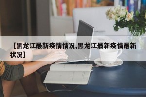 【黑龙江最新疫情情况,黑龙江最新疫情最新状况】