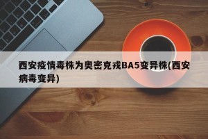 西安疫情毒株为奥密克戎BA5变异株(西安病毒变异)