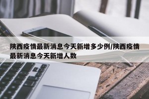 陕西疫情最新消息今天新增多少例/陕西疫情最新消息今天新增人数