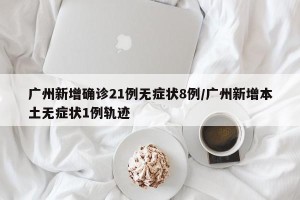 广州新增确诊21例无症状8例/广州新增本土无症状1例轨迹