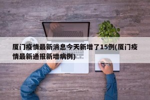 厦门疫情最新消息今天新增了15例(厦门疫情最新通报新增病例)