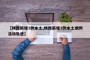 【陕西新增3例本土,陕西新增3例本土病例活动轨迹】