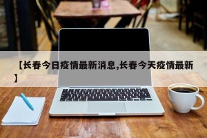 【长春今日疫情最新消息,长春今天疫情最新】