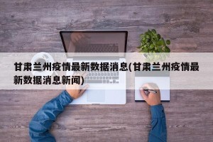 甘肃兰州疫情最新数据消息(甘肃兰州疫情最新数据消息新闻)
