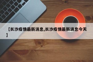 【长沙疫情最新消息,长沙疫情最新消息今天】