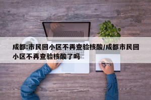 成都:市民回小区不再查验核酸/成都市民回小区不再查验核酸了吗
