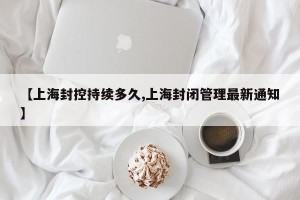 【上海封控持续多久,上海封闭管理最新通知】