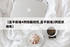 【昌平新增4例核酸阳性,昌平新增2例冠状病毒】