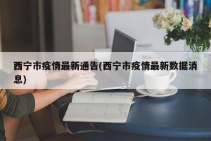 西宁市疫情最新通告(西宁市疫情最新数据消息)