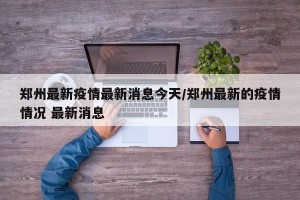 郑州最新疫情最新消息今天/郑州最新的疫情情况 最新消息