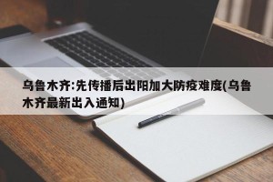 乌鲁木齐:先传播后出阳加大防疫难度(乌鲁木齐最新出入通知)