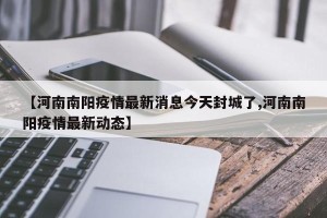 【河南南阳疫情最新消息今天封城了,河南南阳疫情最新动态】