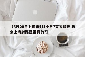 【6月20日上海再封1个月?官方辟谣,近来上海封路是否真的?】