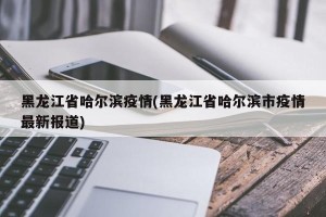 黑龙江省哈尔滨疫情(黑龙江省哈尔滨市疫情最新报道)