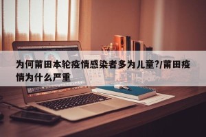 为何莆田本轮疫情感染者多为儿童?/莆田疫情为什么严重