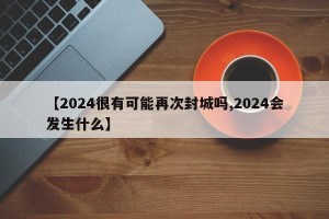 【2024很有可能再次封城吗,2024会发生什么】