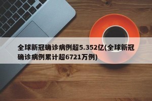 全球新冠确诊病例超5.352亿(全球新冠确诊病例累计超6721万例)