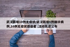 武汉新增10例无症状/武汉新增6例确诊病例,10例无症状感染者 ,活动轨迹公布