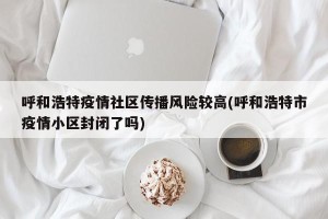 呼和浩特疫情社区传播风险较高(呼和浩特市疫情小区封闭了吗)