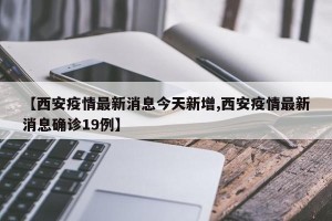 【西安疫情最新消息今天新增,西安疫情最新消息确诊19例】