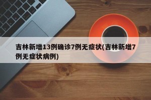 吉林新增13例确诊7例无症状(吉林新增7例无症状病例)