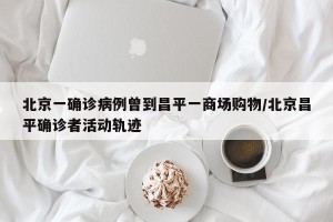北京一确诊病例曾到昌平一商场购物/北京昌平确诊者活动轨迹
