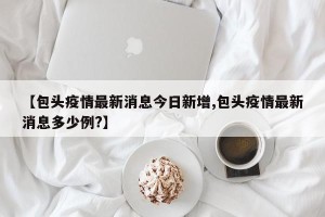 【包头疫情最新消息今日新增,包头疫情最新消息多少例?】