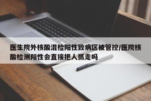 医生院外核酸混检阳性致病区被管控/医院核酸检测阳性会直接把人抓走吗