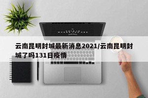 云南昆明封城最新消息2021/云南昆明封城了吗131日疫情