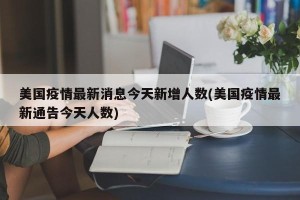 美国疫情最新消息今天新增人数(美国疫情最新通告今天人数)