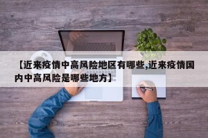 【近来疫情中高风险地区有哪些,近来疫情国内中高风险是哪些地方】