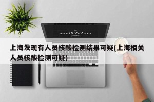 上海发现有人员核酸检测结果可疑(上海相关人员核酸检测可疑)