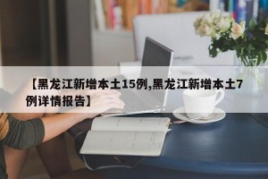 【黑龙江新增本土15例,黑龙江新增本土7例详情报告】