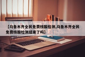 【乌鲁木齐全民免费核酸检测,乌鲁木齐全民免费核酸检测结束了吗】