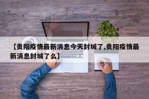 【贵阳疫情最新消息今天封城了,贵阳疫情最新消息封城了么】