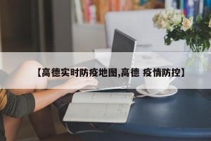 【高德实时防疫地图,高德 疫情防控】