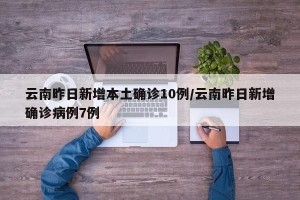云南昨日新增本土确诊10例/云南昨日新增确诊病例7例