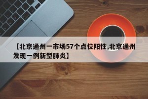 【北京通州一市场57个点位阳性,北京通州发现一例新型肺炎】
