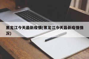 黑龙江今天最新疫情(黑龙江今天最新疫情情况)