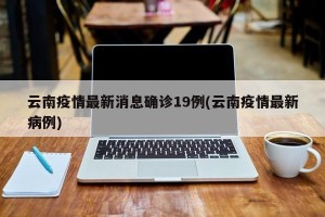 云南疫情最新消息确诊19例(云南疫情最新病例)