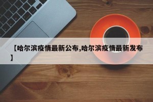 【哈尔滨疫情最新公布,哈尔滨疫情最新发布】