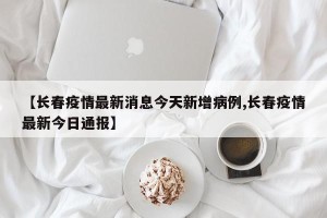 【长春疫情最新消息今天新增病例,长春疫情最新今日通报】