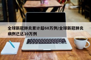 全球新冠肺炎累计超60万例/全球新冠肺炎病例已达10万例