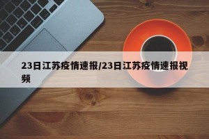 23日江苏疫情速报/23日江苏疫情速报视频