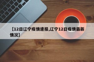 【12日辽宁疫情速报,辽宁12日疫情最新情况】