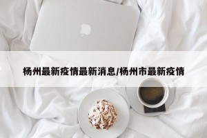 杨州最新疫情最新消息/杨州市最新疫情