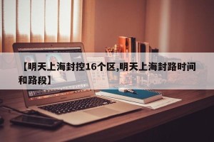 【明天上海封控16个区,明天上海封路时间和路段】