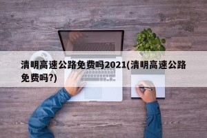 清明高速公路免费吗2021(清明高速公路免费吗?)