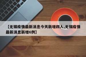 【无锡疫情最新消息今天新增四人,无锡疫情最新消息新增6例】