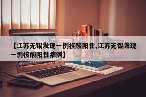 【江苏无锡发现一例核酸阳性,江苏无锡发现一例核酸阳性病例】
